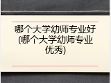 哪个大学幼师专业好(哪个大学幼师专业优秀)