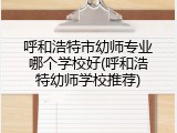 呼和浩特市幼师专业哪个学校好(呼和浩特幼师学校推荐)