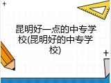 昆明好一点的中专学校(昆明好的中专学校)