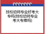 技校幼师专业好考大专吗(技校幼师专业考大专难吗)