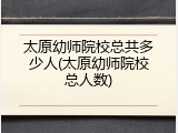 太原幼师院校总共多少人(太原幼师院校总人数)