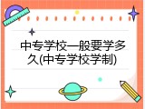 中专学校一般要学多久(中专学校学制)