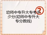幼师中专升大专考多少分(幼师中专升大专分数线)