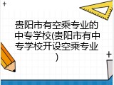 贵阳市有空乘专业的中专学校(贵阳市有中专学校开设空乘专业)