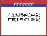 广东幼师学校中专(广东中专幼师教育)