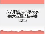 六安职业技术学校学费(六安职技校学费信息)