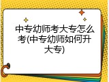 中专幼师考大专怎么考(中专幼师如何升大专)