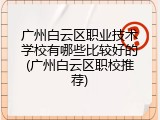 广州白云区职业技术学校有哪些比较好的(广州白云区职校推荐)