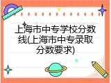 上海市中专学校分数线(上海市中专录取分数要求)