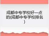 成都中专学校好一点的(成都中专学校排名)