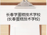 长春学蛋糕技术学校(长春蛋糕技术学校)