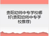 贵阳幼师中专学校哪好(贵阳幼师中专学校推荐)