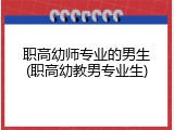 职高幼师专业的男生(职高幼教男专业生)