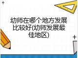 幼师在哪个地方发展比较好(幼师发展最佳地区)