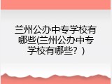 兰州公办中专学校有哪些(兰州公办中专学校有哪些？)