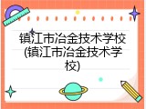镇江市冶金技术学校(镇江市冶金技术学校)
