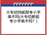 大专幼师能报考小学美术吗(大专幼教能考小学美术吗？)