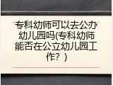 专科幼师可以去公办幼儿园吗(专科幼师能否在公立幼儿园工作？)