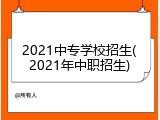 2021中专学校招生(2021年中职招生)