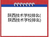 陕西技术学校排名(陕西技术学校排名)