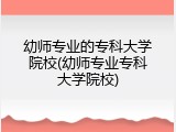 幼师专业的专科大学院校(幼师专业专科大学院校)