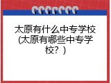 太原有什么中专学校(太原有哪些中专学校？)