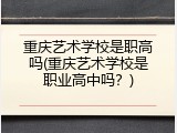 重庆艺术学校是职高吗(重庆艺术学校是职业高中吗？)