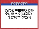 湖南初中生可以考哪个幼师学校(湖南初中生幼师学校推荐)