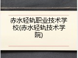 赤水轻轨职业技术学校(赤水轻轨技术学院)