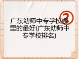 广东幼师中专学校哪里的最好(广东幼师中专学校排名)
