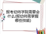 报考幼师学院需要会什么(报幼师需掌握哪些技能)