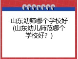 山东幼师哪个学校好(山东幼儿师范哪个学校好？)