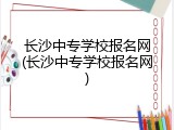 长沙中专学校报名网(长沙中专学校报名网)