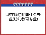 现在读幼师叫什么专业(幼儿教育专业)
