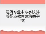 建筑专业中专学校(中等职业教育建筑类学校)