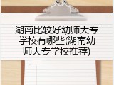 湖南比较好幼师大专学校有哪些(湖南幼师大专学校推荐)