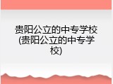 贵阳公立的中专学校(贵阳公立的中专学校)