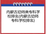 内蒙古幼师类专科学校排名(内蒙古幼师专科学校排名)