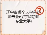 辽宁省哪个大学有幼师专业(辽宁省幼师专业大学)