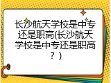 长沙航天学校是中专还是职高(长沙航天学校是中专还是职高？)