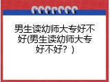 男生读幼师大专好不好(男生读幼师大专好不好？)
