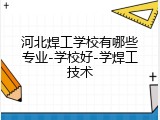 河北焊工学校有哪些专业-学校好-学焊工技术