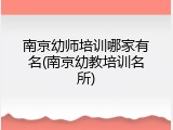 南京幼师培训哪家有名(南京幼教培训名所)