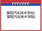 襄阳汽车技术学校(襄阳汽车技术学院)