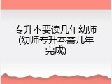 专升本要读几年幼师(幼师专升本需几年完成)