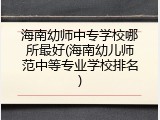海南幼师中专学校哪所最好(海南幼儿师范中等专业学校排名)