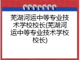 芜湖河运中等专业技术学校校长(芜湖河运中等专业技术学校校长)