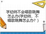 学幼师不会唱歌跳舞怎么办(学幼师，不唱歌跳舞怎么办？)