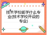 技术学校能学什么专业(技术学校开设的专业)