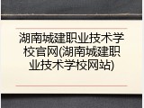 湖南城建职业技术学校官网(湖南城建职业技术学校网站)
